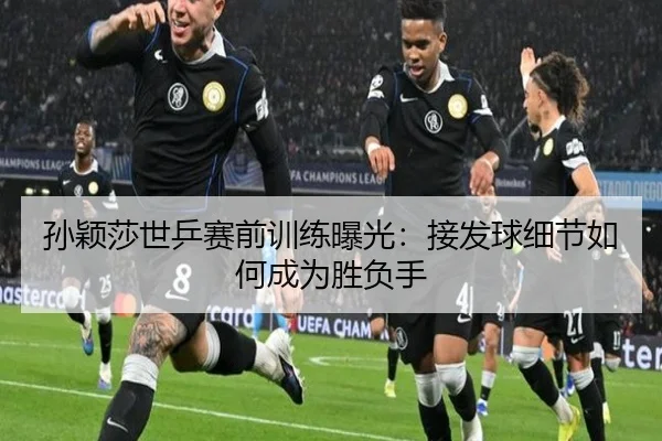 孙颖莎世乒赛前训练曝光：接发球细节如何成为胜负手 | MilanSportsAPP